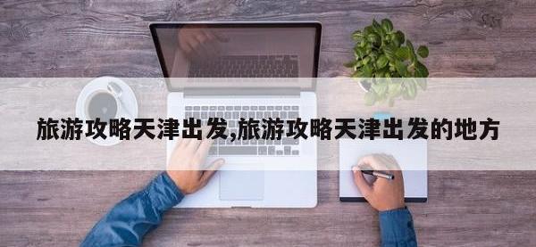 旅游攻略天津出发,旅游攻略天津出发的地方