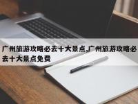 广州旅游攻略必去十大景点,广州旅游攻略必去十大景点免费