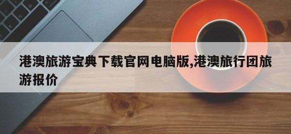 港澳旅游宝典下载官网电脑版,港澳旅行团旅游报价