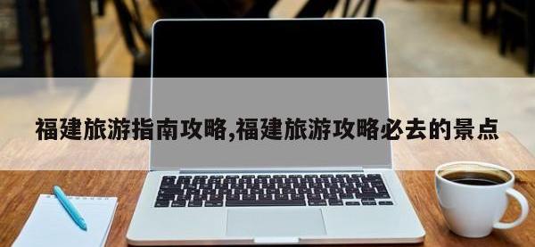 福建旅游指南攻略,福建旅游攻略必去的景点