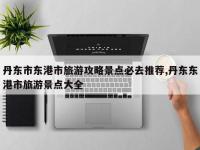丹东市东港市旅游攻略景点必去推荐,丹东东港市旅游景点大全