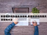 新疆旅游线路图高清视频,新疆旅游线路图高清视频大全