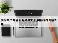 国际豪华邮轮旅游线路大全,国际豪华邮轮公司