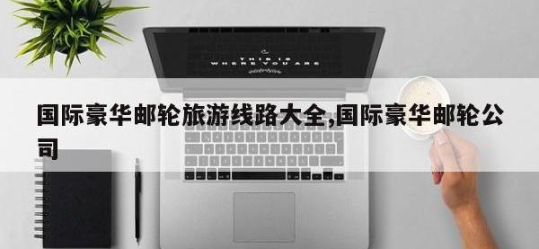 国际豪华邮轮旅游线路大全,国际豪华邮轮公司