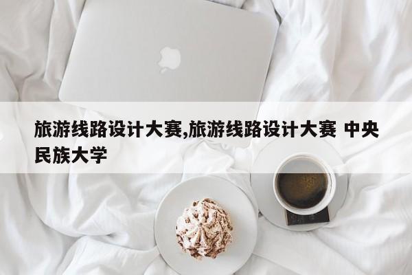 旅游线路设计大赛,旅游线路设计大赛 中央民族大学