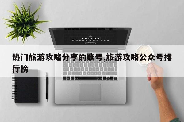 热门旅游攻略分享的账号,旅游攻略公众号排行榜