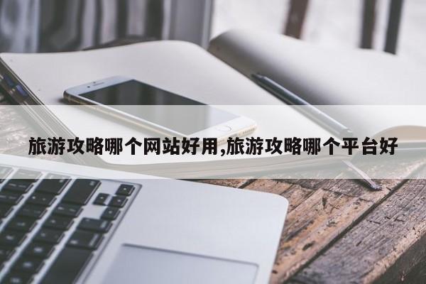 旅游攻略哪个网站好用,旅游攻略哪个平台好